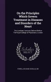 On the Principles Which Govern Treatment in Diseases and Disorders of the Heart: The Lumleian Lectures Deliverd Before The Royal College of Physicians