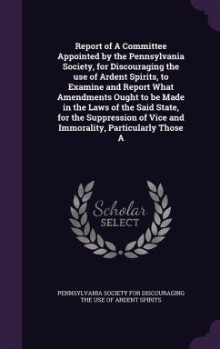 Report of A Committee Appointed by the Pennsylvania Society, for Discouraging the use of Ardent Spirits, to Examine and Report What Amendments Ought to be Made in the Laws of the Said State, for the Suppression of Vice and Immorality, Particularly Those A