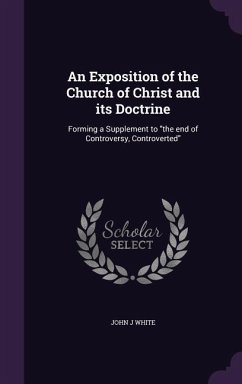 An Exposition of the Church of Christ and its Doctrine: Forming a Supplement to the end of Controversy, Controverted - White, John J.