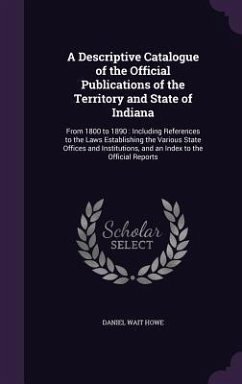 A Descriptive Catalogue of the Official Publications of the Territory and State of Indiana: From 1800 to 1890: Including References to the Laws Esta - Howe, Daniel Wait