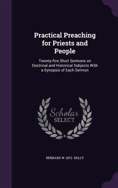 Practical Preaching for Priests and People: Twenty-five Short Sermons on Doctrinal and Historical Subjects With a Synopsis of Each Sermon - Kelly, Bernard W.