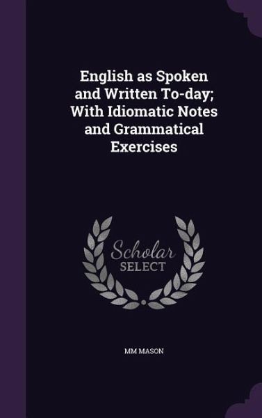 English as Spoken and Written To-day; With Idiomatic Notes and Grammatical Exercises English as Spoken and Written To-day; With Idiomatic Notes and Grammatical Exercises