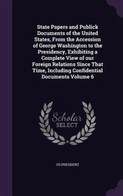 State Papers and Publick Documents of the United States, From the Accession of George Washington to the Presidency, Exhibiting a Complete View of our - President, Us