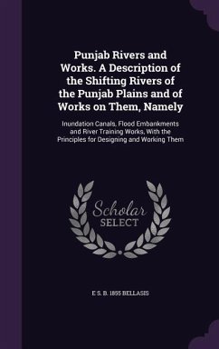 Punjab Rivers and Works. A Description of the Shifting Rivers of the Punjab Plains and of Works on Them, Namely: Inundation Canals, Flood Embankments - Bellasis, E. S. B.