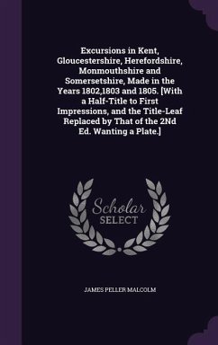 Excursions in Kent, Gloucestershire, Herefordshire, Monmouthshire and Somersetshire, Made in the Years 1802,1803 and 1805. [With a Half-Title to First - Malcolm, James Peller