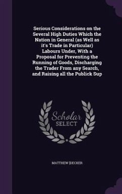 Serious Considerations on the Several High Duties Which the Nation in General (as Well as it's Trade in Particular) Labours Under, With a Proposal for - Decker, Matthew