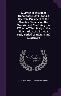 A Letter to the Right Honourable Lord Francis Egerton, President of the Camden Society, on the Propriety of Confining the Efforst of That Body to the Illustration of a Strictly Early Period of History and Literature - Halliwell-Phillipps, J O