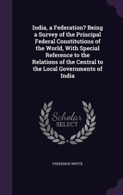 India, a Federation? Being a Survey of the Principal Federal Constitutions of the World, With Special Reference to the Relations of the Central to the Local Governments of India - Whyte, Frederick