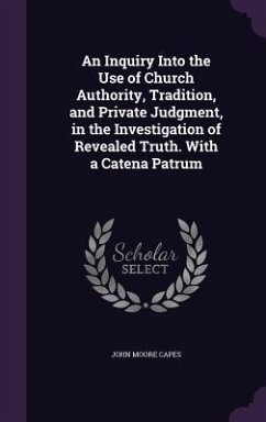 An Inquiry Into the Use of Church Authority, Tradition, and Private Judgment, in the Investigation of Revealed Truth. With a Catena Patrum - Capes, John Moore