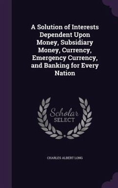 A Solution of Interests Dependent Upon Money, Subsidiary Money, Currency, Emergency Currency, and Banking for Every Nation - Long, Charles Albert