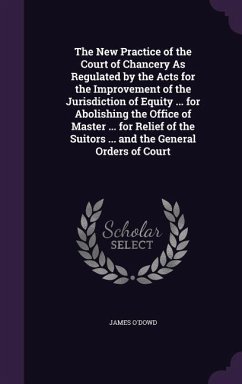 The New Practice of the Court of Chancery As Regulated by the Acts for the Improvement of the Jurisdiction of Equity ... for Abolishing the Office of Master ... for Relief of the Suitors ... and the General Orders of Court - O'Dowd, James