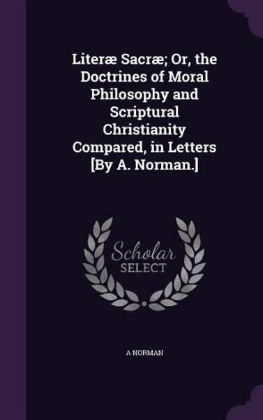 Literæ Sacræ; Or, the Doctrines of Moral Philosophy and Scriptural Christianity Compared, in Letters [By A. Norman.]