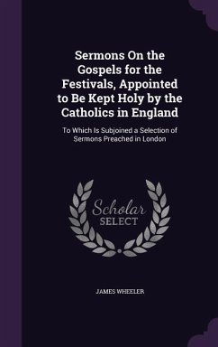 Sermons On the Gospels for the Festivals, Appointed to Be Kept Holy by the Catholics in England: To Which Is Subjoined a Selection of Sermons Preached - Wheeler, James