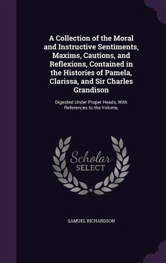 A Collection of the Moral and Instructive Sentiments, Maxims, Cautions, and Reflexions, Contained in the Histories of Pamela, Clarissa, and Sir Char - Richardson, Samuel