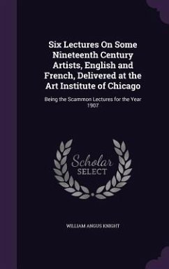 Six Lectures On Some Nineteenth Century Artists, English and French, Delivered at the Art Institute of Chicago: Being the Scammon Lectures for the Yea - Knight, William Angus