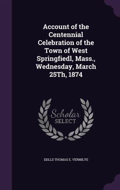 Account of the Centennial Celebration of the Town of West Springfiedl, Mass., Wednesday, March 25Th, 1874 - Thomas E. Vermilye, Ddlld