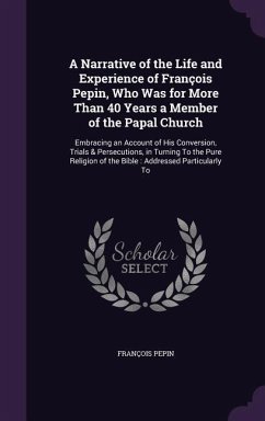 A Narrative of the Life and Experience of François Pepin, Who Was for More Than 40 Years a Member of the Papal Church: Embracing an Account of His Con - Pepin, François
