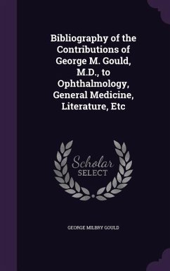 Bibliography of the Contributions of George M. Gould, M.D., to Ophthalmology, General Medicine, Literature, Etc - Gould, George Milbry