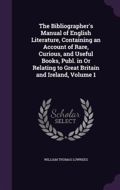 The Bibliographer's Manual of English Literature, Containing an Account of Rare, Curious, and Useful Books, Publ. in Or Relating to Great Britain and Ireland, Volume 1 - Lowndes, William Thomas