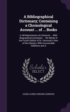 A Bibliographical Dictionary; Containing a Chronological Account ... of ... Books: In All Departments of Literature ... With Biographical Anecdotes .. - Clarke, Adam; Harwood, Edward