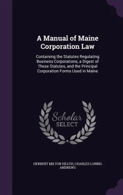 A Manual of Maine Corporation Law: Containing the Statutes Regulating Business Corporations, a Digest of These Statutes, and the Principal Corporati - Heath, Herbert Milton; Andrews, Charles Loring