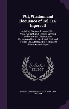 Wit, Wisdom and Eloquence of Col. R.G. Ingersoll: Including Eloquent Extracts, Witty, Wise, Pungent, and Truthful Sayings, and Oratorical Dissertation - Ingersoll, Robert Green; McClure, John Baird