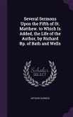 Several Sermons Upon the Fifth of St. Matthew. to Which Is Added, the Life of the Author, by Richard Bp. of Bath and Wells