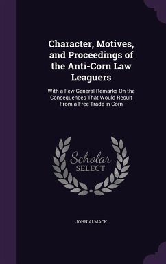 Character, Motives, and Proceedings of the Anti-Corn Law Leaguers: With a Few General Remarks On the Consequences That Would Result From a Free Trade - Almack, John