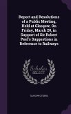Report and Resolutions of a Public Meeting, Held at Glasgow, On Friday, March 20, in Support of Sir Robert Peel's Suggestions in Reference to Railways
