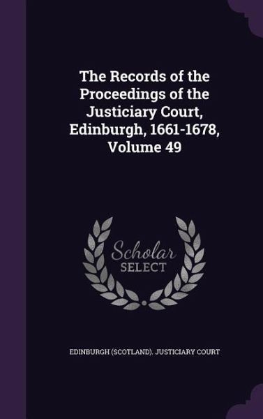 The Records of the Proceedings of the Justiciary Court, Edinburgh, 1661-1678, Volume 49 The Records of the Proceedings of the Justiciary Court, Edinburgh, 1661-1678, Volume 49
