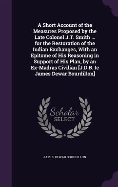 A Short Account of the Measures Proposed by the Late Colonel J.T. Smith ... for the Restoration of the Indian Exchanges, With an Epitome of His Reason - Bourdillon, James Dewar