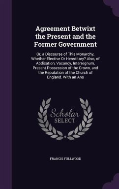 Agreement Betwixt the Present and the Former Government: Or, a Discourse of This Monarchy, Whether Elective Or Hereditary? Also, of Abdication, Vacanc - Fullwood, Francis