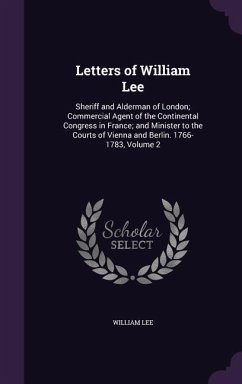 Letters of William Lee: Sheriff and Alderman of London; Commercial Agent of the Continental Congress in France; and Minister to the Courts of - Lee, William