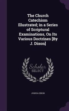 The Church Catechism Illustrated; in a Series of Scriptural Examinations, On Its Various Doctrines [By J. Dixon] - Dixon, Joshua