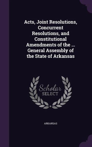 Acts, Joint Resolutions, Concurrent Resolutions, and Constitutional Amendments of the ... General Assembly of the State of Arkansas Acts, Joint Resolutions, Concurrent Resolutions, and Constitutional Amendments of the ... General Assembly of the State of Arkansas