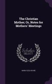 The Christian Mother; Or, Notes for Mothers' Meetings