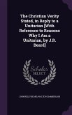 The Christian Verity Stated, in Reply to a Unitarian [With Reference to Reasons Why I Am a Unitarian, by J.R. Beard]