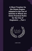 A Short Treatise On the Steam Engine, Adapted to the Use of Schools in Which Are Given Practical Rules for the Use of Engineers ..., Part 1