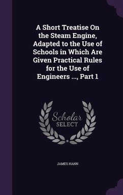 A Short Treatise On the Steam Engine, Adapted to the Use of Schools in Which Are Given Practical Rules for the Use of Engineers ..., Part 1 - Hann, James