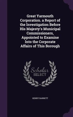 Great Yarmouth Corporation. a Report of the Investigation Before His Majesty's Municipal Commissioners, Appointed to Examine Into the Corporate Affair - Barrett, Henry