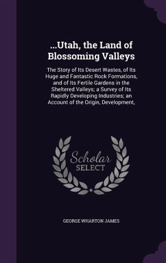 ...Utah, the Land of Blossoming Valleys: The Story of Its Desert Wastes, of Its Huge and Fantastic Rock Formations, and of Its Fertile Gardens in the - James, George Wharton