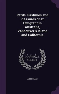 Perils, Pastimes and Pleasures of an Emigrant in Australia, Vancouver's Island and California - Ward, James