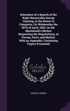 Substance of a Speech of the Right Honourable George Canning, in the House of Commons, On Wednesday the 30Th of April, 1823, On Mr. Macdonald's Motion Respecting the Negotiations, at Verona, Paris, and Madrid. With an Appendix, Containing Papers Presented - Canning, George