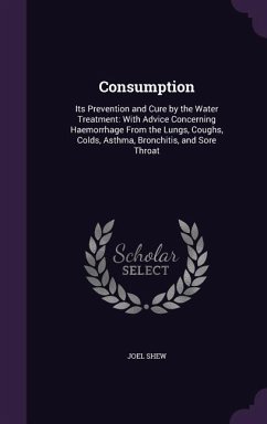 Consumption: Its Prevention and Cure by the Water Treatment: With Advice Concerning Haemorrhage From the Lungs, Coughs, Colds, Asth - Shew, Joel