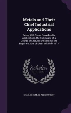 Metals and Their Chief Industrial Applications: Being, With Some Considerable Applications, the Substance of a Course of Lectures Delivered at the Roy - Wright, Charles Romley Alder