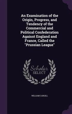 An Examination of the Origin, Progress, and Tendency of the Commercial and Political Confederation Against England and France, Called the Prussian Le - Cargill, William