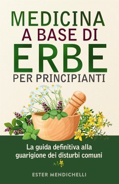 MEDICINA A BASE DI ERBE PER PRINCIPIANTI. La guida definitiva alla guarigione dei disturbi comuni (eBook, ePUB) - Mendichelli, Ester