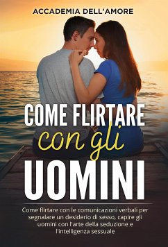 Come flirtare con gli uomini. Come flirtare con le comunicazioni verbali per segnalare un desiderio di sesso, capire gli uomini con l'arte della seduzione e l'intelligenza sessuale (eBook, ePUB) - dell'Amore, Accademia