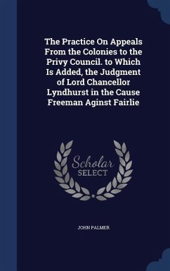 The Practice On Appeals From the Colonies to the Privy Council. to Which Is Added, the Judgment of Lord Chancellor Lyndhurst in the Cause Freeman Agin - Palmer, John