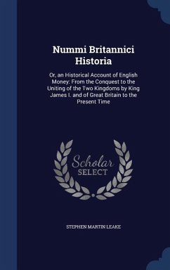 Nummi Britannici Historia: Or, an Historical Account of English Money: From the Conquest to the Uniting of the Two Kingdoms by King James I. and - Leake, Stephen Martin